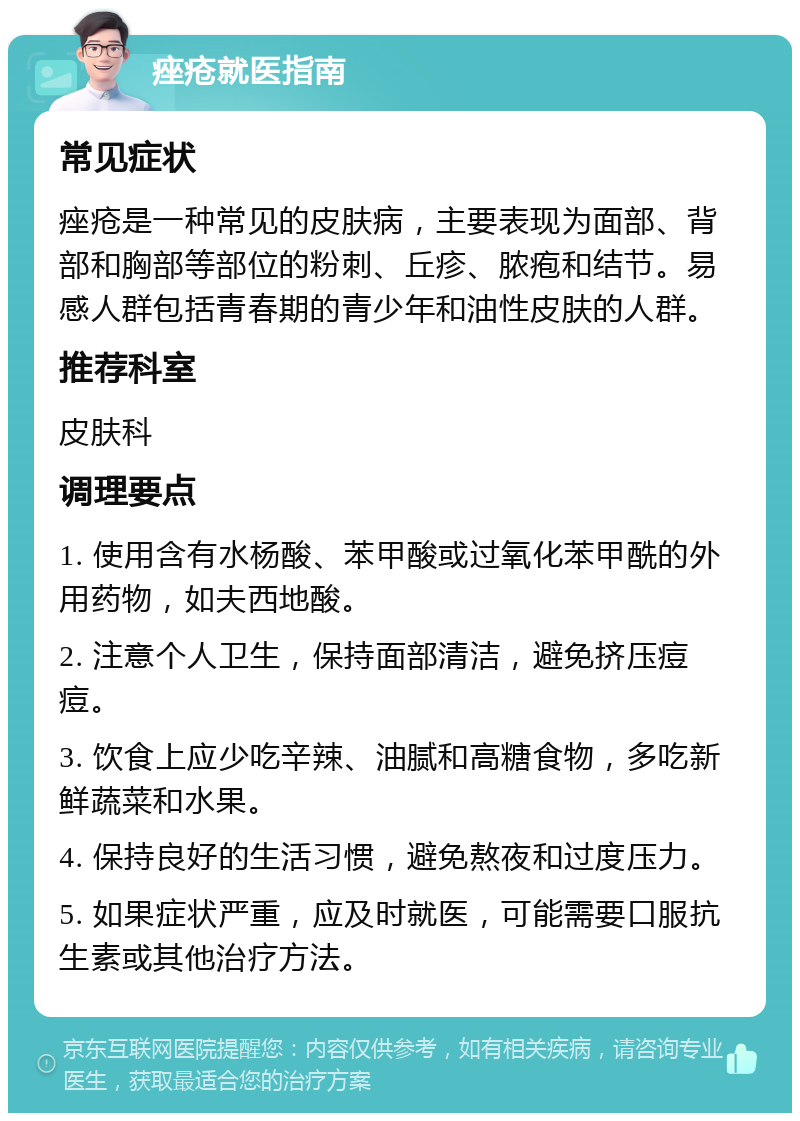 痤疮就医指南 常见症状 痤疮是一种常见的皮肤病，主要表现为面部、背部和胸部等部位的粉刺、丘疹、脓疱和结节。易感人群包括青春期的青少年和油性皮肤的人群。 推荐科室 皮肤科 调理要点 1. 使用含有水杨酸、苯甲酸或过氧化苯甲酰的外用药物，如夫西地酸。 2. 注意个人卫生，保持面部清洁，避免挤压痘痘。 3. 饮食上应少吃辛辣、油腻和高糖食物，多吃新鲜蔬菜和水果。 4. 保持良好的生活习惯，避免熬夜和过度压力。 5. 如果症状严重，应及时就医，可能需要口服抗生素或其他治疗方法。