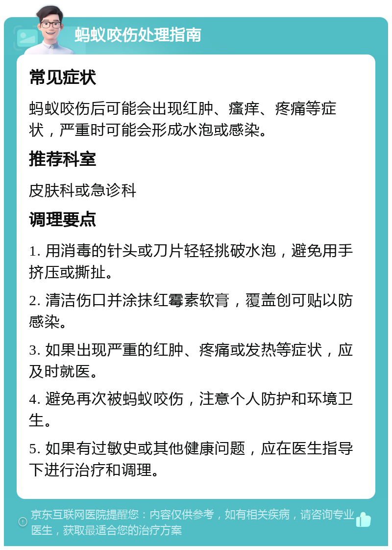 蚂蚁咬伤处理指南 常见症状 蚂蚁咬伤后可能会出现红肿、瘙痒、疼痛等症状，严重时可能会形成水泡或感染。 推荐科室 皮肤科或急诊科 调理要点 1. 用消毒的针头或刀片轻轻挑破水泡，避免用手挤压或撕扯。 2. 清洁伤口并涂抹红霉素软膏，覆盖创可贴以防感染。 3. 如果出现严重的红肿、疼痛或发热等症状，应及时就医。 4. 避免再次被蚂蚁咬伤，注意个人防护和环境卫生。 5. 如果有过敏史或其他健康问题，应在医生指导下进行治疗和调理。