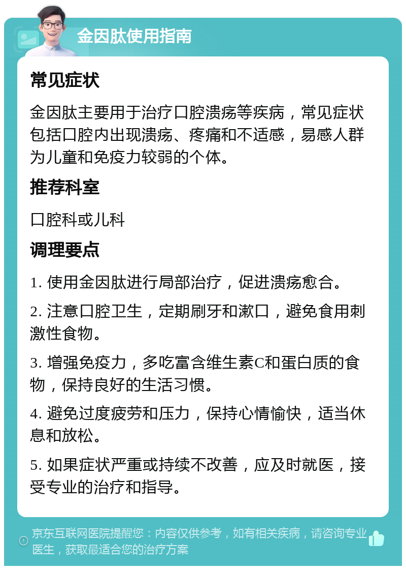 金因肽使用指南 常见症状 金因肽主要用于治疗口腔溃疡等疾病，常见症状包括口腔内出现溃疡、疼痛和不适感，易感人群为儿童和免疫力较弱的个体。 推荐科室 口腔科或儿科 调理要点 1. 使用金因肽进行局部治疗，促进溃疡愈合。 2. 注意口腔卫生，定期刷牙和漱口，避免食用刺激性食物。 3. 增强免疫力，多吃富含维生素C和蛋白质的食物，保持良好的生活习惯。 4. 避免过度疲劳和压力，保持心情愉快，适当休息和放松。 5. 如果症状严重或持续不改善，应及时就医，接受专业的治疗和指导。