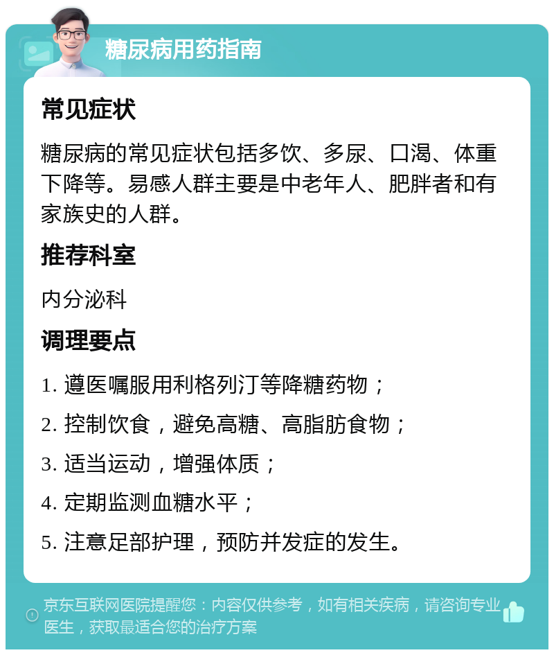 糖尿病用药指南 常见症状 糖尿病的常见症状包括多饮、多尿、口渴、体重下降等。易感人群主要是中老年人、肥胖者和有家族史的人群。 推荐科室 内分泌科 调理要点 1. 遵医嘱服用利格列汀等降糖药物； 2. 控制饮食，避免高糖、高脂肪食物； 3. 适当运动，增强体质； 4. 定期监测血糖水平； 5. 注意足部护理，预防并发症的发生。