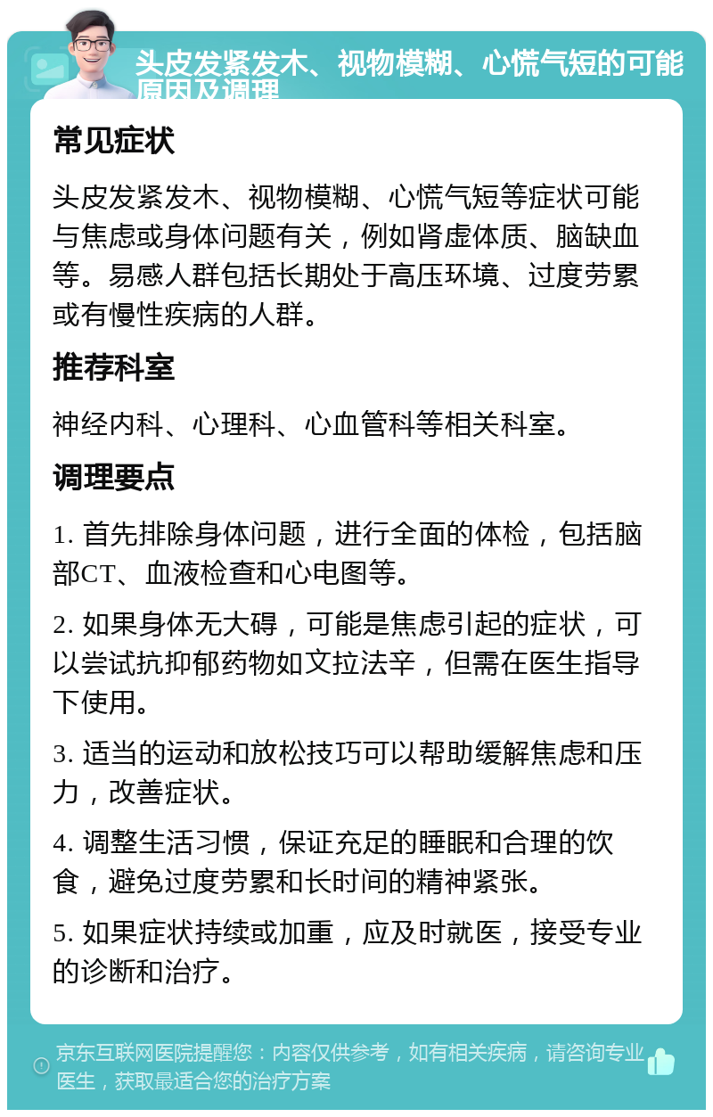 头皮发紧发木、视物模糊、心慌气短的可能原因及调理 常见症状 头皮发紧发木、视物模糊、心慌气短等症状可能与焦虑或身体问题有关，例如肾虚体质、脑缺血等。易感人群包括长期处于高压环境、过度劳累或有慢性疾病的人群。 推荐科室 神经内科、心理科、心血管科等相关科室。 调理要点 1. 首先排除身体问题，进行全面的体检，包括脑部CT、血液检查和心电图等。 2. 如果身体无大碍，可能是焦虑引起的症状，可以尝试抗抑郁药物如文拉法辛，但需在医生指导下使用。 3. 适当的运动和放松技巧可以帮助缓解焦虑和压力，改善症状。 4. 调整生活习惯，保证充足的睡眠和合理的饮食，避免过度劳累和长时间的精神紧张。 5. 如果症状持续或加重，应及时就医，接受专业的诊断和治疗。