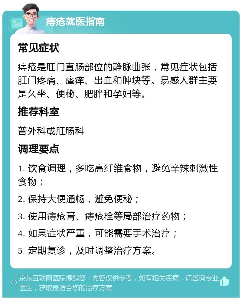 痔疮就医指南 常见症状 痔疮是肛门直肠部位的静脉曲张，常见症状包括肛门疼痛、瘙痒、出血和肿块等。易感人群主要是久坐、便秘、肥胖和孕妇等。 推荐科室 普外科或肛肠科 调理要点 1. 饮食调理，多吃高纤维食物，避免辛辣刺激性食物； 2. 保持大便通畅，避免便秘； 3. 使用痔疮膏、痔疮栓等局部治疗药物； 4. 如果症状严重，可能需要手术治疗； 5. 定期复诊，及时调整治疗方案。