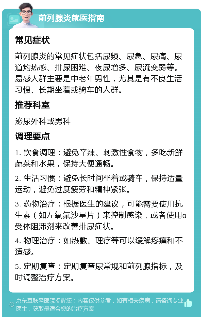 前列腺炎就医指南 常见症状 前列腺炎的常见症状包括尿频、尿急、尿痛、尿道灼热感、排尿困难、夜尿增多、尿流变弱等。易感人群主要是中老年男性，尤其是有不良生活习惯、长期坐着或骑车的人群。 推荐科室 泌尿外科或男科 调理要点 1. 饮食调理：避免辛辣、刺激性食物，多吃新鲜蔬菜和水果，保持大便通畅。 2. 生活习惯：避免长时间坐着或骑车，保持适量运动，避免过度疲劳和精神紧张。 3. 药物治疗：根据医生的建议，可能需要使用抗生素（如左氧氟沙星片）来控制感染，或者使用α受体阻滞剂来改善排尿症状。 4. 物理治疗：如热敷、理疗等可以缓解疼痛和不适感。 5. 定期复查：定期复查尿常规和前列腺指标，及时调整治疗方案。