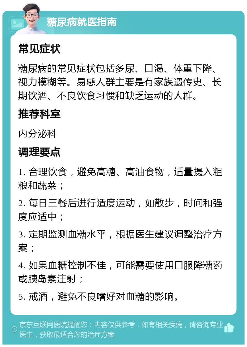 糖尿病就医指南 常见症状 糖尿病的常见症状包括多尿、口渴、体重下降、视力模糊等。易感人群主要是有家族遗传史、长期饮酒、不良饮食习惯和缺乏运动的人群。 推荐科室 内分泌科 调理要点 1. 合理饮食，避免高糖、高油食物，适量摄入粗粮和蔬菜； 2. 每日三餐后进行适度运动，如散步，时间和强度应适中； 3. 定期监测血糖水平，根据医生建议调整治疗方案； 4. 如果血糖控制不佳，可能需要使用口服降糖药或胰岛素注射； 5. 戒酒，避免不良嗜好对血糖的影响。