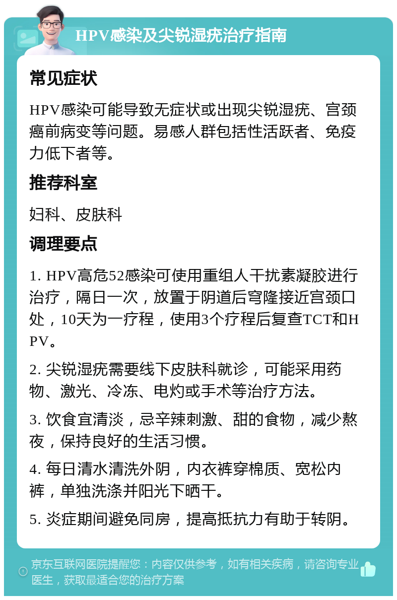 HPV感染及尖锐湿疣治疗指南 常见症状 HPV感染可能导致无症状或出现尖锐湿疣、宫颈癌前病变等问题。易感人群包括性活跃者、免疫力低下者等。 推荐科室 妇科、皮肤科 调理要点 1. HPV高危52感染可使用重组人干扰素凝胶进行治疗，隔日一次，放置于阴道后穹隆接近宫颈口处，10天为一疗程，使用3个疗程后复查TCT和HPV。 2. 尖锐湿疣需要线下皮肤科就诊，可能采用药物、激光、冷冻、电灼或手术等治疗方法。 3. 饮食宜清淡，忌辛辣刺激、甜的食物，减少熬夜，保持良好的生活习惯。 4. 每日清水清洗外阴，内衣裤穿棉质、宽松内裤，单独洗涤并阳光下晒干。 5. 炎症期间避免同房，提高抵抗力有助于转阴。