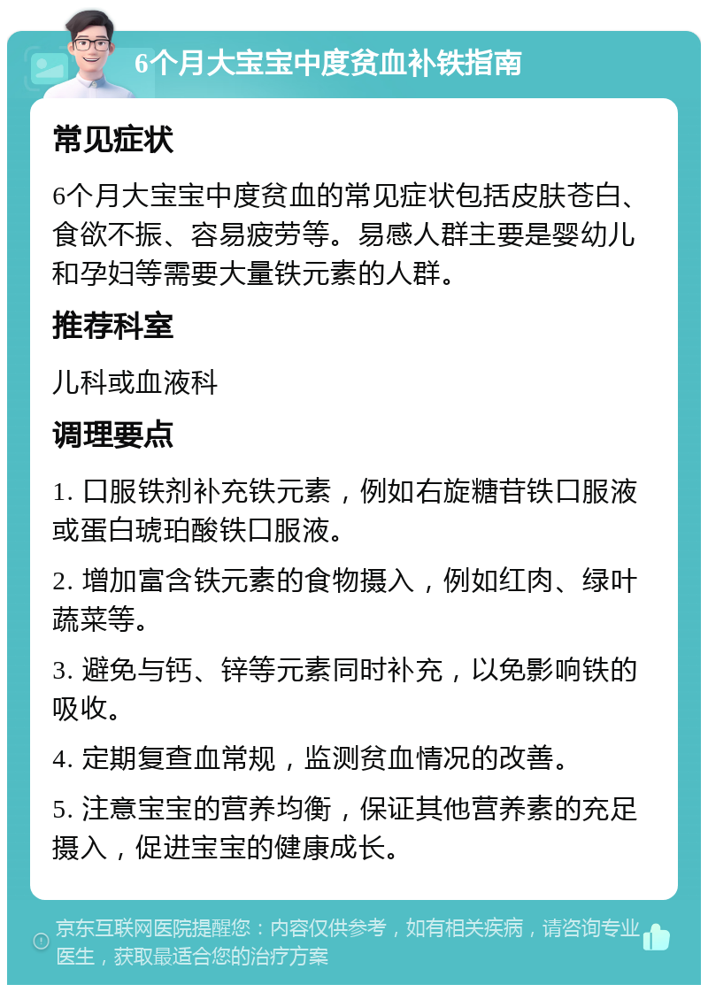 6个月大宝宝中度贫血补铁指南 常见症状 6个月大宝宝中度贫血的常见症状包括皮肤苍白、食欲不振、容易疲劳等。易感人群主要是婴幼儿和孕妇等需要大量铁元素的人群。 推荐科室 儿科或血液科 调理要点 1. 口服铁剂补充铁元素，例如右旋糖苷铁口服液或蛋白琥珀酸铁口服液。 2. 增加富含铁元素的食物摄入，例如红肉、绿叶蔬菜等。 3. 避免与钙、锌等元素同时补充，以免影响铁的吸收。 4. 定期复查血常规，监测贫血情况的改善。 5. 注意宝宝的营养均衡，保证其他营养素的充足摄入，促进宝宝的健康成长。