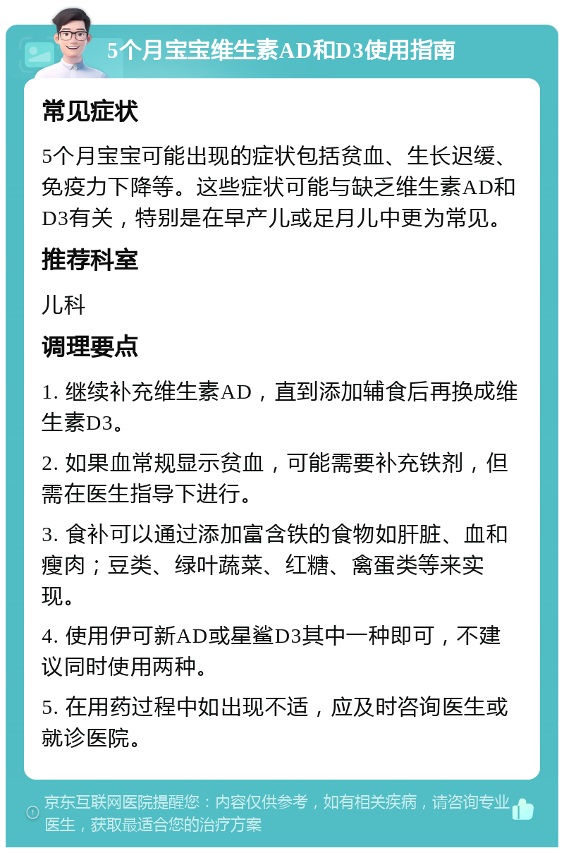 5个月宝宝维生素AD和D3使用指南 常见症状 5个月宝宝可能出现的症状包括贫血、生长迟缓、免疫力下降等。这些症状可能与缺乏维生素AD和D3有关，特别是在早产儿或足月儿中更为常见。 推荐科室 儿科 调理要点 1. 继续补充维生素AD，直到添加辅食后再换成维生素D3。 2. 如果血常规显示贫血，可能需要补充铁剂，但需在医生指导下进行。 3. 食补可以通过添加富含铁的食物如肝脏、血和瘦肉；豆类、绿叶蔬菜、红糖、禽蛋类等来实现。 4. 使用伊可新AD或星鲨D3其中一种即可，不建议同时使用两种。 5. 在用药过程中如出现不适，应及时咨询医生或就诊医院。