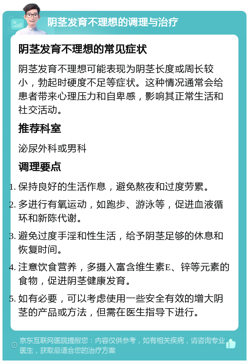 阴茎发育不理想的调理与治疗 阴茎发育不理想的常见症状 阴茎发育不理想可能表现为阴茎长度或周长较小，勃起时硬度不足等症状。这种情况通常会给患者带来心理压力和自卑感，影响其正常生活和社交活动。 推荐科室 泌尿外科或男科 调理要点 保持良好的生活作息，避免熬夜和过度劳累。 多进行有氧运动，如跑步、游泳等，促进血液循环和新陈代谢。 避免过度手淫和性生活，给予阴茎足够的休息和恢复时间。 注意饮食营养，多摄入富含维生素E、锌等元素的食物，促进阴茎健康发育。 如有必要，可以考虑使用一些安全有效的增大阴茎的产品或方法，但需在医生指导下进行。