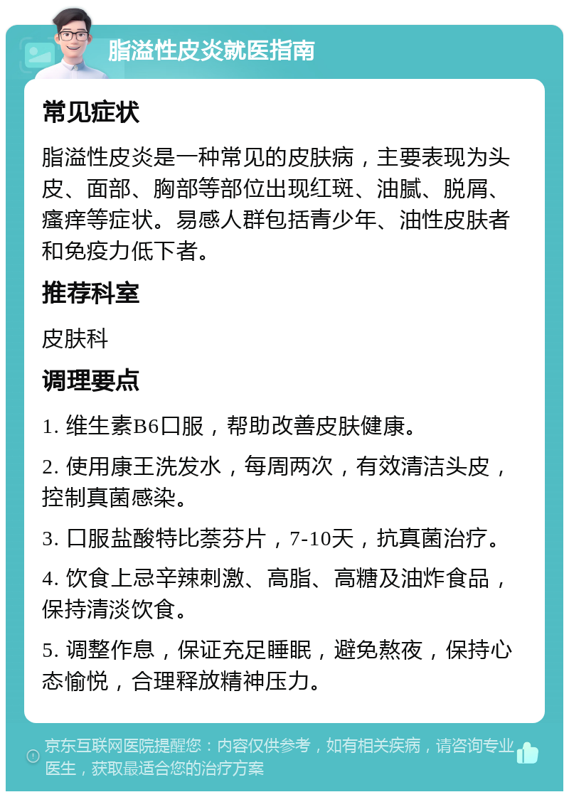 脂溢性皮炎就医指南 常见症状 脂溢性皮炎是一种常见的皮肤病，主要表现为头皮、面部、胸部等部位出现红斑、油腻、脱屑、瘙痒等症状。易感人群包括青少年、油性皮肤者和免疫力低下者。 推荐科室 皮肤科 调理要点 1. 维生素B6口服，帮助改善皮肤健康。 2. 使用康王洗发水，每周两次，有效清洁头皮，控制真菌感染。 3. 口服盐酸特比萘芬片，7-10天，抗真菌治疗。 4. 饮食上忌辛辣刺激、高脂、高糖及油炸食品，保持清淡饮食。 5. 调整作息，保证充足睡眠，避免熬夜，保持心态愉悦，合理释放精神压力。