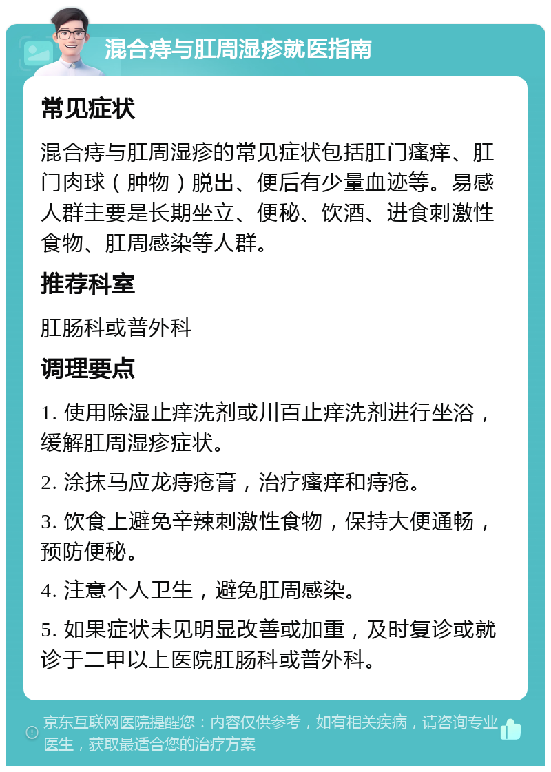 混合痔与肛周湿疹就医指南 常见症状 混合痔与肛周湿疹的常见症状包括肛门瘙痒、肛门肉球（肿物）脱出、便后有少量血迹等。易感人群主要是长期坐立、便秘、饮酒、进食刺激性食物、肛周感染等人群。 推荐科室 肛肠科或普外科 调理要点 1. 使用除湿止痒洗剂或川百止痒洗剂进行坐浴，缓解肛周湿疹症状。 2. 涂抹马应龙痔疮膏，治疗瘙痒和痔疮。 3. 饮食上避免辛辣刺激性食物，保持大便通畅，预防便秘。 4. 注意个人卫生，避免肛周感染。 5. 如果症状未见明显改善或加重，及时复诊或就诊于二甲以上医院肛肠科或普外科。