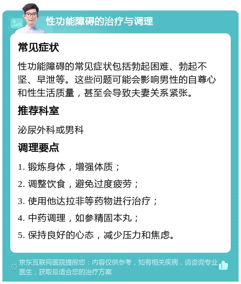 性功能障碍的治疗与调理 常见症状 性功能障碍的常见症状包括勃起困难、勃起不坚、早泄等。这些问题可能会影响男性的自尊心和性生活质量，甚至会导致夫妻关系紧张。 推荐科室 泌尿外科或男科 调理要点 1. 锻炼身体，增强体质； 2. 调整饮食，避免过度疲劳； 3. 使用他达拉非等药物进行治疗； 4. 中药调理，如参精固本丸； 5. 保持良好的心态，减少压力和焦虑。