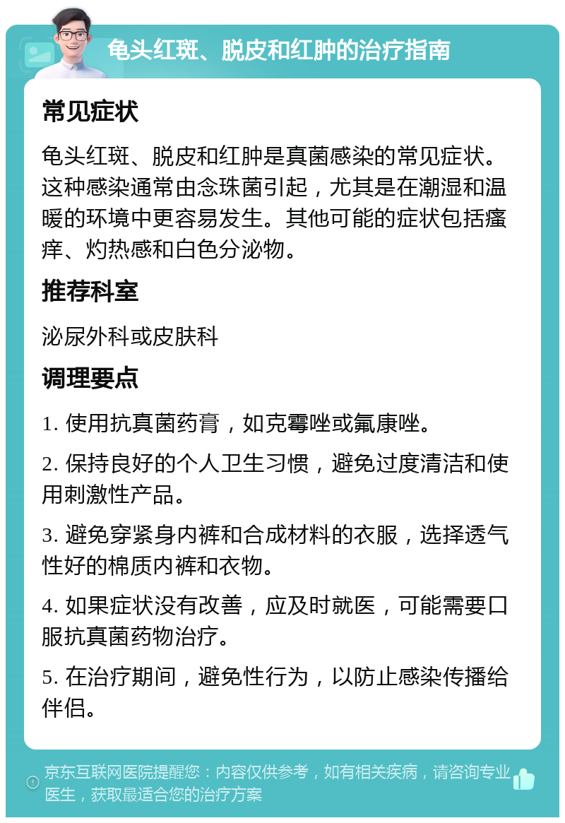 龟头红斑、脱皮和红肿的治疗指南 常见症状 龟头红斑、脱皮和红肿是真菌感染的常见症状。这种感染通常由念珠菌引起，尤其是在潮湿和温暖的环境中更容易发生。其他可能的症状包括瘙痒、灼热感和白色分泌物。 推荐科室 泌尿外科或皮肤科 调理要点 1. 使用抗真菌药膏，如克霉唑或氟康唑。 2. 保持良好的个人卫生习惯，避免过度清洁和使用刺激性产品。 3. 避免穿紧身内裤和合成材料的衣服，选择透气性好的棉质内裤和衣物。 4. 如果症状没有改善，应及时就医，可能需要口服抗真菌药物治疗。 5. 在治疗期间，避免性行为，以防止感染传播给伴侣。