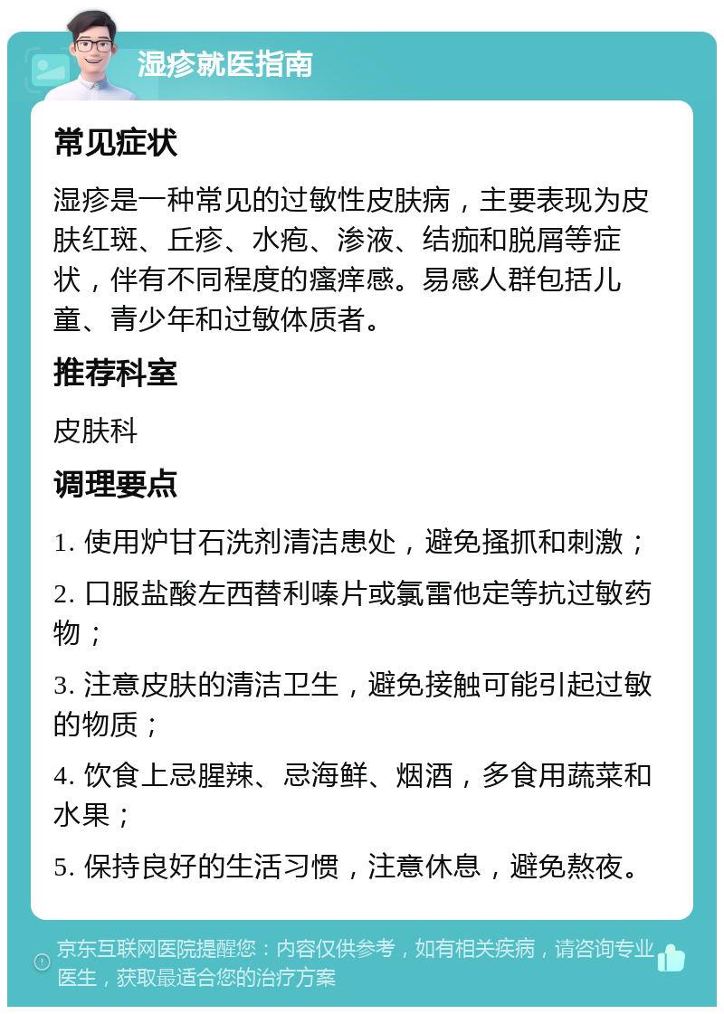 湿疹就医指南 常见症状 湿疹是一种常见的过敏性皮肤病，主要表现为皮肤红斑、丘疹、水疱、渗液、结痂和脱屑等症状，伴有不同程度的瘙痒感。易感人群包括儿童、青少年和过敏体质者。 推荐科室 皮肤科 调理要点 1. 使用炉甘石洗剂清洁患处，避免搔抓和刺激； 2. 口服盐酸左西替利嗪片或氯雷他定等抗过敏药物； 3. 注意皮肤的清洁卫生，避免接触可能引起过敏的物质； 4. 饮食上忌腥辣、忌海鲜、烟酒，多食用蔬菜和水果； 5. 保持良好的生活习惯，注意休息，避免熬夜。