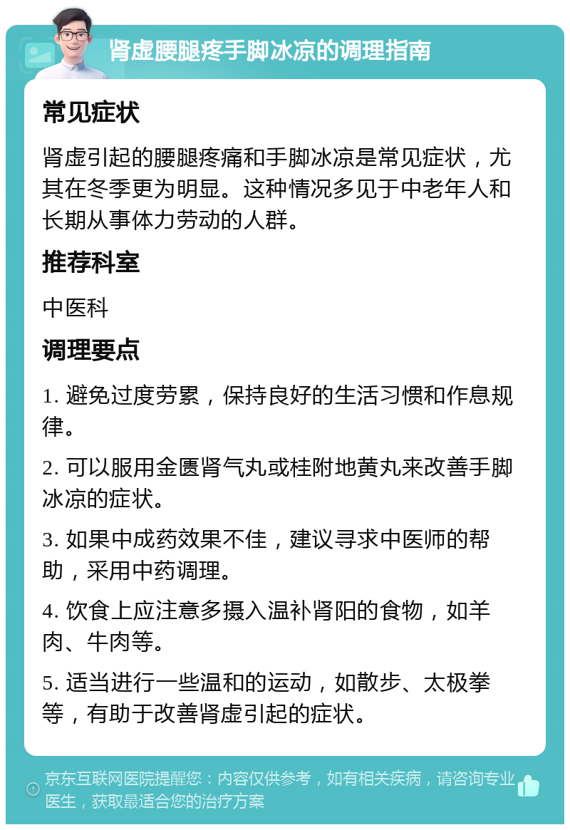 肾虚腰腿疼手脚冰凉的调理指南 常见症状 肾虚引起的腰腿疼痛和手脚冰凉是常见症状，尤其在冬季更为明显。这种情况多见于中老年人和长期从事体力劳动的人群。 推荐科室 中医科 调理要点 1. 避免过度劳累，保持良好的生活习惯和作息规律。 2. 可以服用金匮肾气丸或桂附地黄丸来改善手脚冰凉的症状。 3. 如果中成药效果不佳，建议寻求中医师的帮助，采用中药调理。 4. 饮食上应注意多摄入温补肾阳的食物，如羊肉、牛肉等。 5. 适当进行一些温和的运动，如散步、太极拳等，有助于改善肾虚引起的症状。