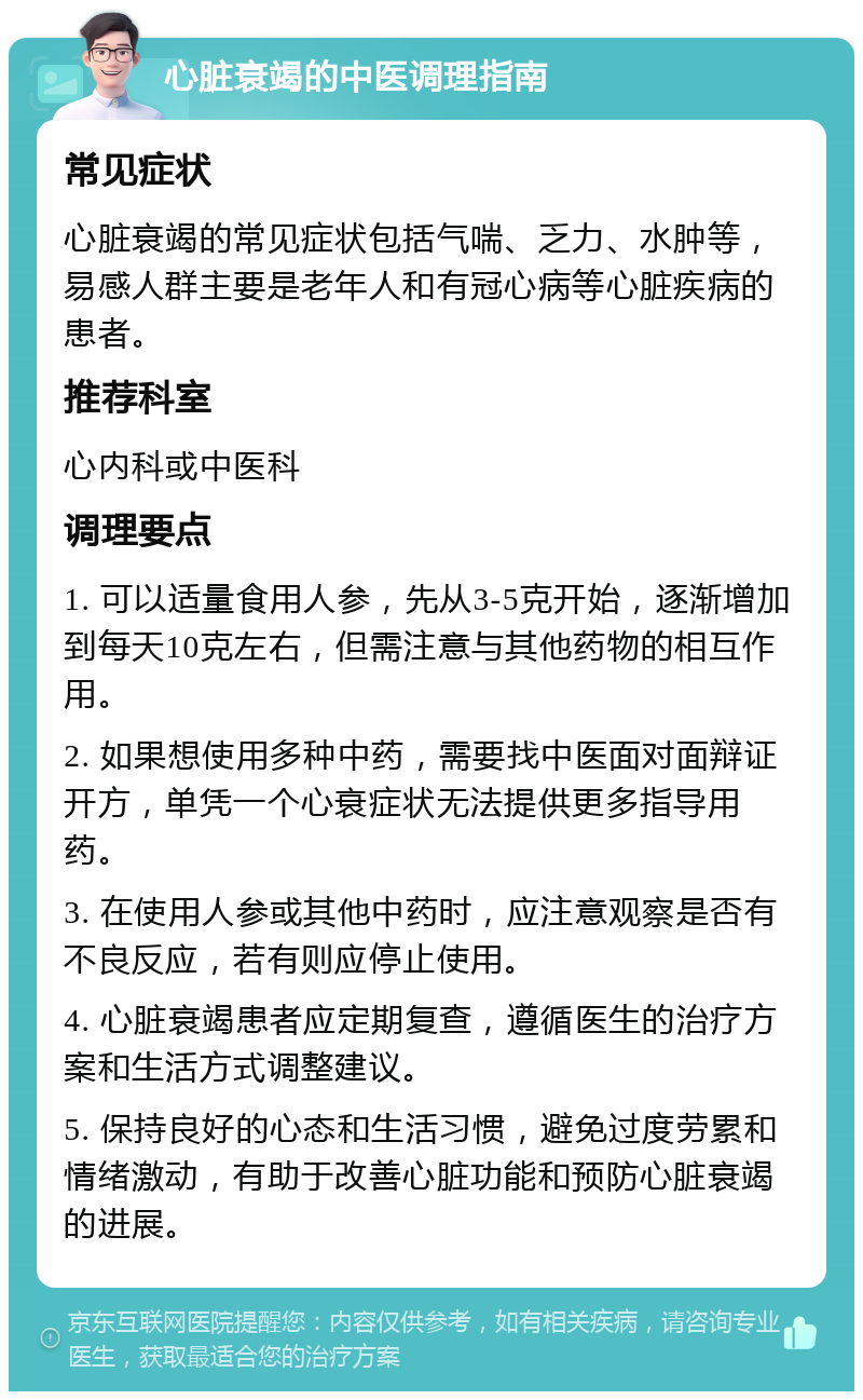 心脏衰竭的中医调理指南 常见症状 心脏衰竭的常见症状包括气喘、乏力、水肿等，易感人群主要是老年人和有冠心病等心脏疾病的患者。 推荐科室 心内科或中医科 调理要点 1. 可以适量食用人参，先从3-5克开始，逐渐增加到每天10克左右，但需注意与其他药物的相互作用。 2. 如果想使用多种中药，需要找中医面对面辩证开方，单凭一个心衰症状无法提供更多指导用药。 3. 在使用人参或其他中药时，应注意观察是否有不良反应，若有则应停止使用。 4. 心脏衰竭患者应定期复查，遵循医生的治疗方案和生活方式调整建议。 5. 保持良好的心态和生活习惯，避免过度劳累和情绪激动，有助于改善心脏功能和预防心脏衰竭的进展。