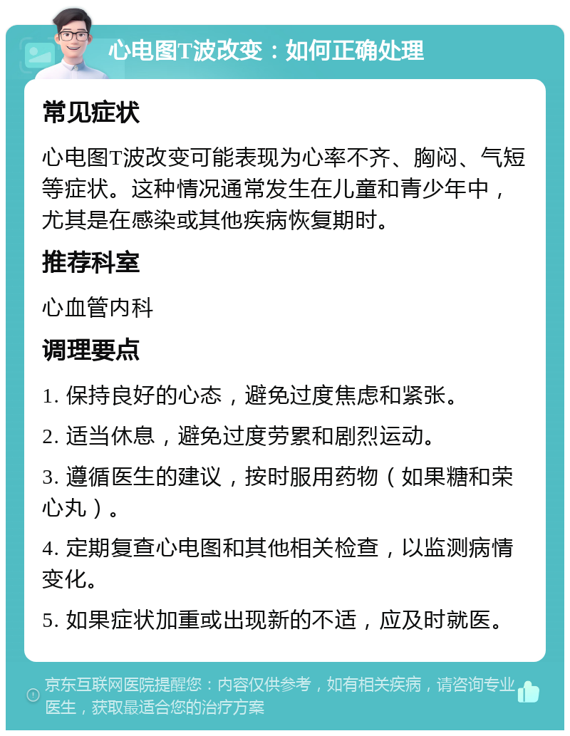 心电图T波改变：如何正确处理 常见症状 心电图T波改变可能表现为心率不齐、胸闷、气短等症状。这种情况通常发生在儿童和青少年中，尤其是在感染或其他疾病恢复期时。 推荐科室 心血管内科 调理要点 1. 保持良好的心态，避免过度焦虑和紧张。 2. 适当休息，避免过度劳累和剧烈运动。 3. 遵循医生的建议，按时服用药物（如果糖和荣心丸）。 4. 定期复查心电图和其他相关检查，以监测病情变化。 5. 如果症状加重或出现新的不适，应及时就医。