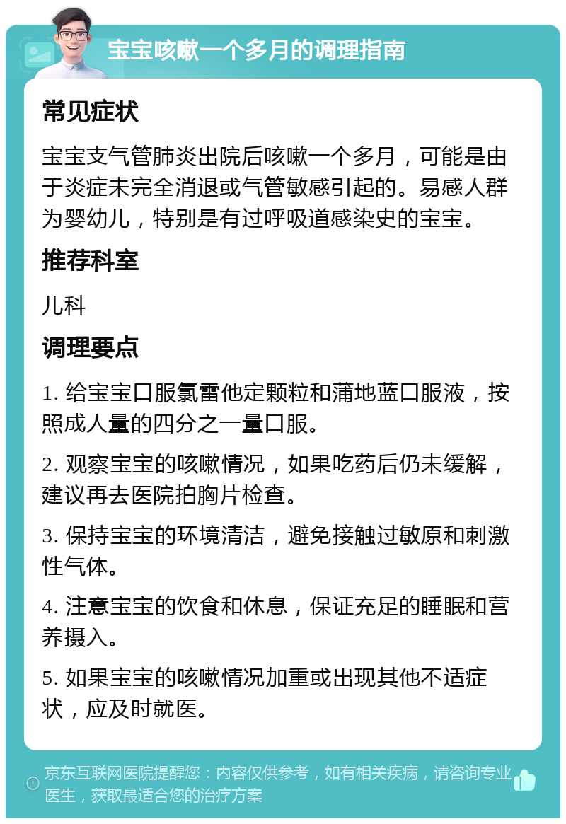 宝宝咳嗽一个多月的调理指南 常见症状 宝宝支气管肺炎出院后咳嗽一个多月，可能是由于炎症未完全消退或气管敏感引起的。易感人群为婴幼儿，特别是有过呼吸道感染史的宝宝。 推荐科室 儿科 调理要点 1. 给宝宝口服氯雷他定颗粒和蒲地蓝口服液，按照成人量的四分之一量口服。 2. 观察宝宝的咳嗽情况，如果吃药后仍未缓解，建议再去医院拍胸片检查。 3. 保持宝宝的环境清洁，避免接触过敏原和刺激性气体。 4. 注意宝宝的饮食和休息，保证充足的睡眠和营养摄入。 5. 如果宝宝的咳嗽情况加重或出现其他不适症状，应及时就医。