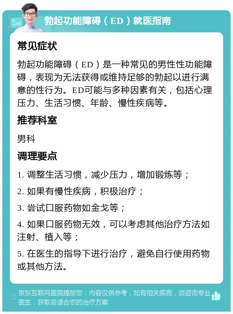 勃起功能障碍（ED）就医指南 常见症状 勃起功能障碍（ED）是一种常见的男性性功能障碍，表现为无法获得或维持足够的勃起以进行满意的性行为。ED可能与多种因素有关，包括心理压力、生活习惯、年龄、慢性疾病等。 推荐科室 男科 调理要点 1. 调整生活习惯，减少压力，增加锻炼等； 2. 如果有慢性疾病，积极治疗； 3. 尝试口服药物如金戈等； 4. 如果口服药物无效，可以考虑其他治疗方法如注射、植入等； 5. 在医生的指导下进行治疗，避免自行使用药物或其他方法。