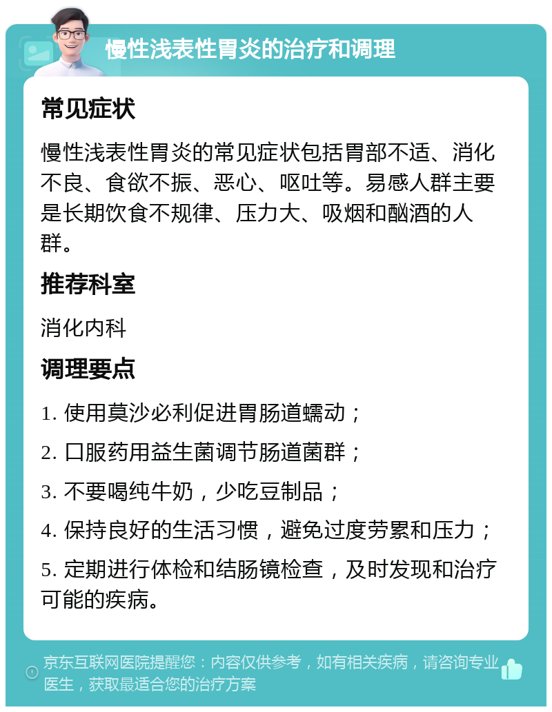 慢性浅表性胃炎的治疗和调理 常见症状 慢性浅表性胃炎的常见症状包括胃部不适、消化不良、食欲不振、恶心、呕吐等。易感人群主要是长期饮食不规律、压力大、吸烟和酗酒的人群。 推荐科室 消化内科 调理要点 1. 使用莫沙必利促进胃肠道蠕动； 2. 口服药用益生菌调节肠道菌群； 3. 不要喝纯牛奶，少吃豆制品； 4. 保持良好的生活习惯，避免过度劳累和压力； 5. 定期进行体检和结肠镜检查，及时发现和治疗可能的疾病。