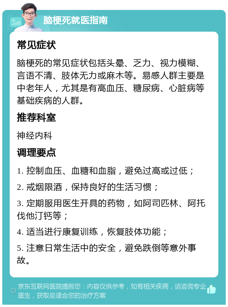 脑梗死就医指南 常见症状 脑梗死的常见症状包括头晕、乏力、视力模糊、言语不清、肢体无力或麻木等。易感人群主要是中老年人，尤其是有高血压、糖尿病、心脏病等基础疾病的人群。 推荐科室 神经内科 调理要点 1. 控制血压、血糖和血脂，避免过高或过低； 2. 戒烟限酒，保持良好的生活习惯； 3. 定期服用医生开具的药物，如阿司匹林、阿托伐他汀钙等； 4. 适当进行康复训练，恢复肢体功能； 5. 注意日常生活中的安全，避免跌倒等意外事故。