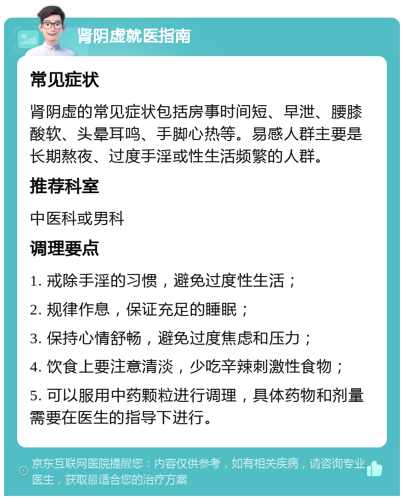 肾阴虚就医指南 常见症状 肾阴虚的常见症状包括房事时间短、早泄、腰膝酸软、头晕耳鸣、手脚心热等。易感人群主要是长期熬夜、过度手淫或性生活频繁的人群。 推荐科室 中医科或男科 调理要点 1. 戒除手淫的习惯，避免过度性生活； 2. 规律作息，保证充足的睡眠； 3. 保持心情舒畅，避免过度焦虑和压力； 4. 饮食上要注意清淡，少吃辛辣刺激性食物； 5. 可以服用中药颗粒进行调理，具体药物和剂量需要在医生的指导下进行。