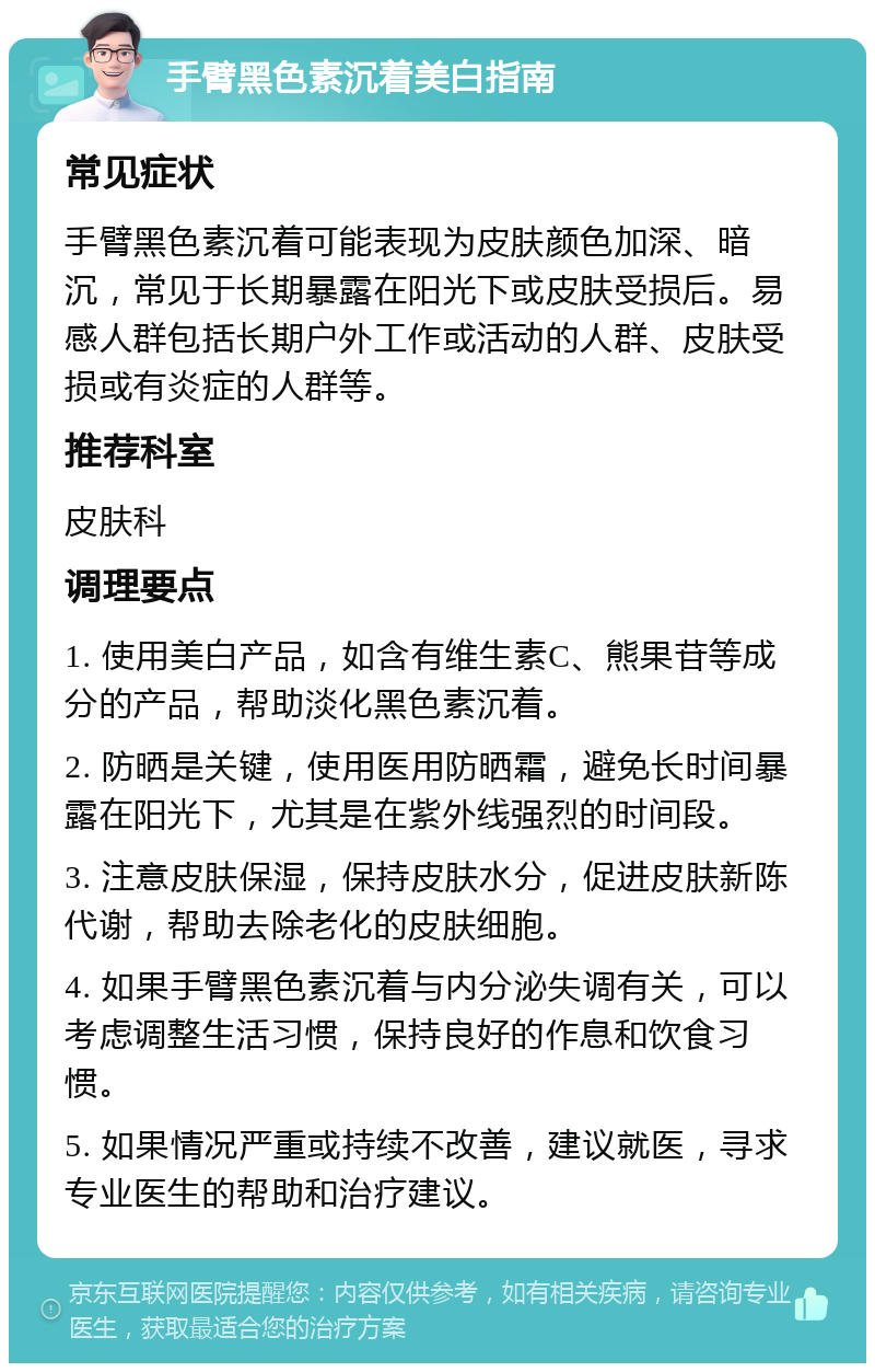 手臂黑色素沉着美白指南 常见症状 手臂黑色素沉着可能表现为皮肤颜色加深、暗沉，常见于长期暴露在阳光下或皮肤受损后。易感人群包括长期户外工作或活动的人群、皮肤受损或有炎症的人群等。 推荐科室 皮肤科 调理要点 1. 使用美白产品，如含有维生素C、熊果苷等成分的产品，帮助淡化黑色素沉着。 2. 防晒是关键，使用医用防晒霜，避免长时间暴露在阳光下，尤其是在紫外线强烈的时间段。 3. 注意皮肤保湿，保持皮肤水分，促进皮肤新陈代谢，帮助去除老化的皮肤细胞。 4. 如果手臂黑色素沉着与内分泌失调有关，可以考虑调整生活习惯，保持良好的作息和饮食习惯。 5. 如果情况严重或持续不改善，建议就医，寻求专业医生的帮助和治疗建议。