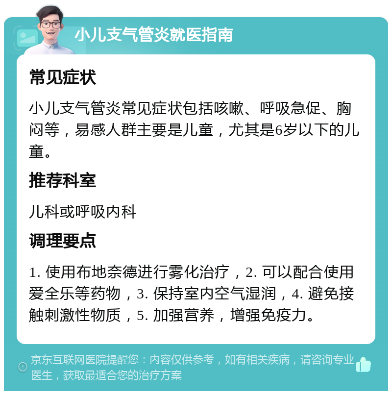 小儿支气管炎就医指南 常见症状 小儿支气管炎常见症状包括咳嗽、呼吸急促、胸闷等，易感人群主要是儿童，尤其是6岁以下的儿童。 推荐科室 儿科或呼吸内科 调理要点 1. 使用布地奈德进行雾化治疗，2. 可以配合使用爱全乐等药物，3. 保持室内空气湿润，4. 避免接触刺激性物质，5. 加强营养，增强免疫力。