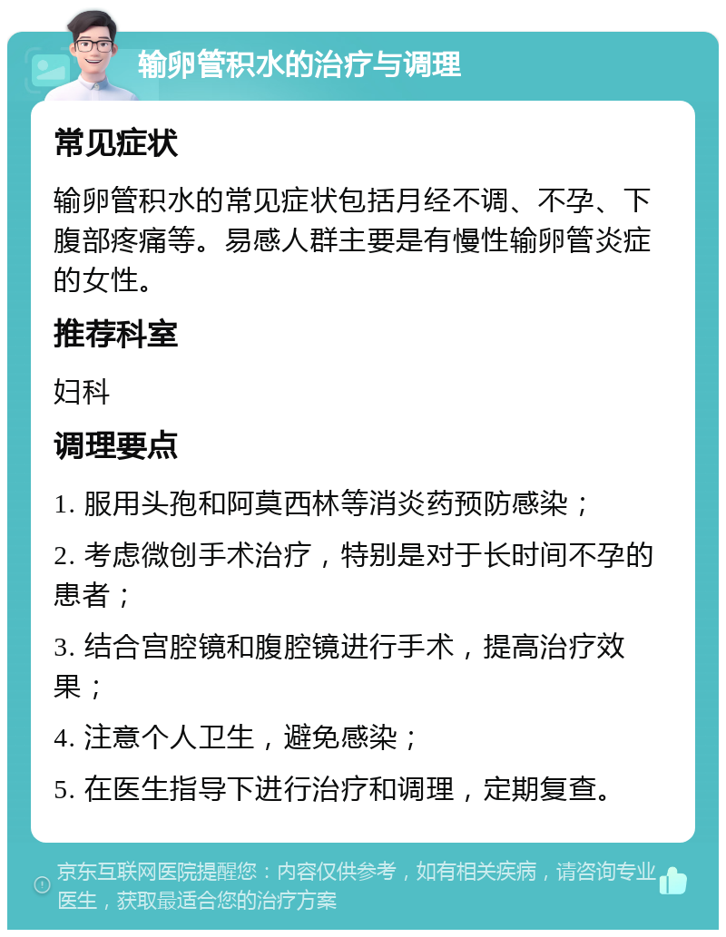 输卵管积水的治疗与调理 常见症状 输卵管积水的常见症状包括月经不调、不孕、下腹部疼痛等。易感人群主要是有慢性输卵管炎症的女性。 推荐科室 妇科 调理要点 1. 服用头孢和阿莫西林等消炎药预防感染； 2. 考虑微创手术治疗，特别是对于长时间不孕的患者； 3. 结合宫腔镜和腹腔镜进行手术，提高治疗效果； 4. 注意个人卫生，避免感染； 5. 在医生指导下进行治疗和调理，定期复查。