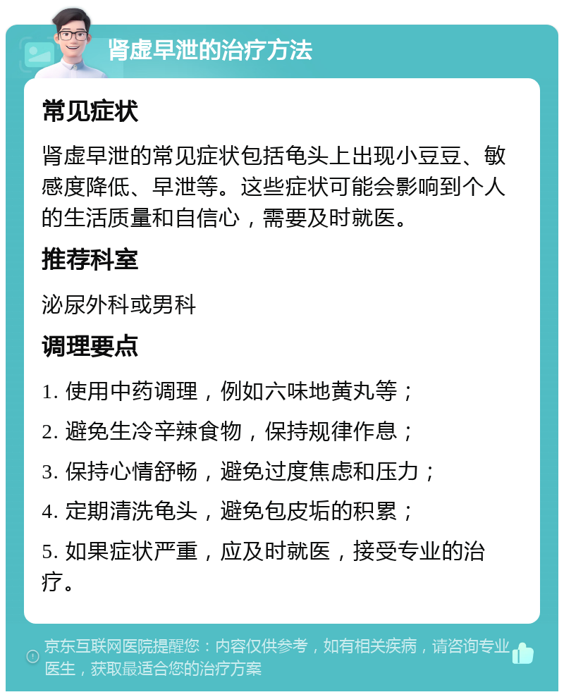 肾虚早泄的治疗方法 常见症状 肾虚早泄的常见症状包括龟头上出现小豆豆、敏感度降低、早泄等。这些症状可能会影响到个人的生活质量和自信心，需要及时就医。 推荐科室 泌尿外科或男科 调理要点 1. 使用中药调理，例如六味地黄丸等； 2. 避免生冷辛辣食物，保持规律作息； 3. 保持心情舒畅，避免过度焦虑和压力； 4. 定期清洗龟头，避免包皮垢的积累； 5. 如果症状严重，应及时就医，接受专业的治疗。