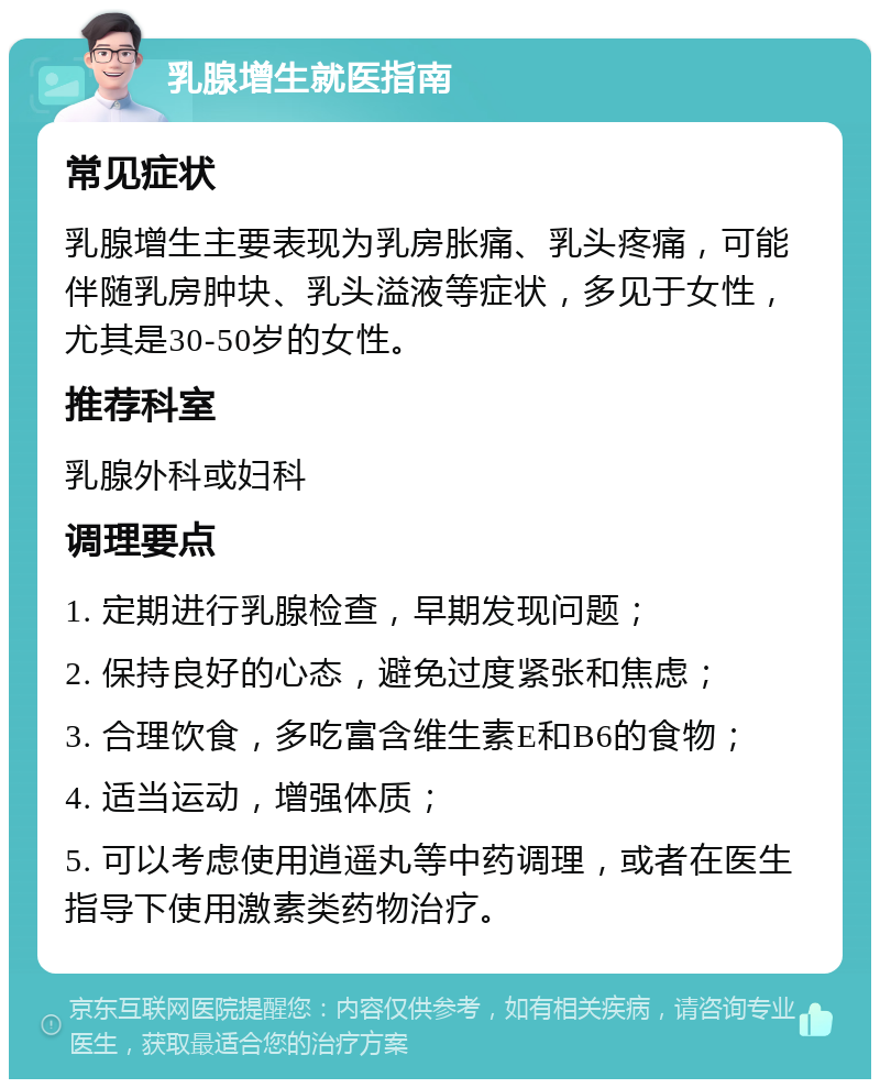 乳腺增生就医指南 常见症状 乳腺增生主要表现为乳房胀痛、乳头疼痛，可能伴随乳房肿块、乳头溢液等症状，多见于女性，尤其是30-50岁的女性。 推荐科室 乳腺外科或妇科 调理要点 1. 定期进行乳腺检查，早期发现问题； 2. 保持良好的心态，避免过度紧张和焦虑； 3. 合理饮食，多吃富含维生素E和B6的食物； 4. 适当运动，增强体质； 5. 可以考虑使用逍遥丸等中药调理，或者在医生指导下使用激素类药物治疗。