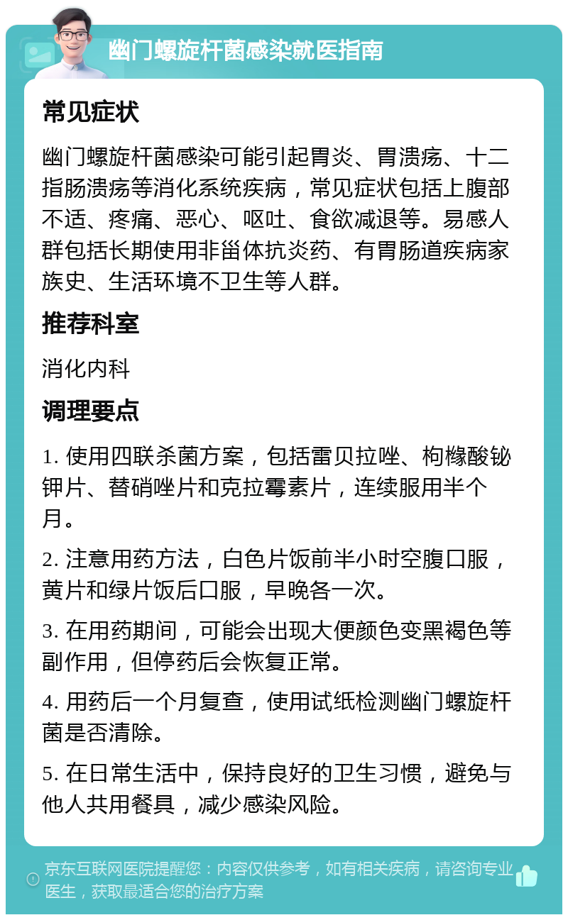 幽门螺旋杆菌感染就医指南 常见症状 幽门螺旋杆菌感染可能引起胃炎、胃溃疡、十二指肠溃疡等消化系统疾病，常见症状包括上腹部不适、疼痛、恶心、呕吐、食欲减退等。易感人群包括长期使用非甾体抗炎药、有胃肠道疾病家族史、生活环境不卫生等人群。 推荐科室 消化内科 调理要点 1. 使用四联杀菌方案，包括雷贝拉唑、枸橼酸铋钾片、替硝唑片和克拉霉素片，连续服用半个月。 2. 注意用药方法，白色片饭前半小时空腹口服，黄片和绿片饭后口服，早晚各一次。 3. 在用药期间，可能会出现大便颜色变黑褐色等副作用，但停药后会恢复正常。 4. 用药后一个月复查，使用试纸检测幽门螺旋杆菌是否清除。 5. 在日常生活中，保持良好的卫生习惯，避免与他人共用餐具，减少感染风险。