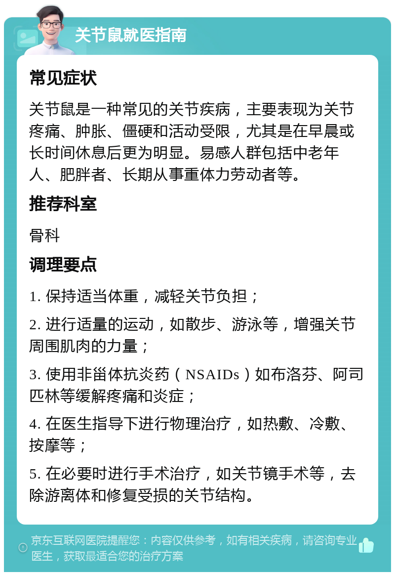 关节鼠就医指南 常见症状 关节鼠是一种常见的关节疾病，主要表现为关节疼痛、肿胀、僵硬和活动受限，尤其是在早晨或长时间休息后更为明显。易感人群包括中老年人、肥胖者、长期从事重体力劳动者等。 推荐科室 骨科 调理要点 1. 保持适当体重，减轻关节负担； 2. 进行适量的运动，如散步、游泳等，增强关节周围肌肉的力量； 3. 使用非甾体抗炎药（NSAIDs）如布洛芬、阿司匹林等缓解疼痛和炎症； 4. 在医生指导下进行物理治疗，如热敷、冷敷、按摩等； 5. 在必要时进行手术治疗，如关节镜手术等，去除游离体和修复受损的关节结构。