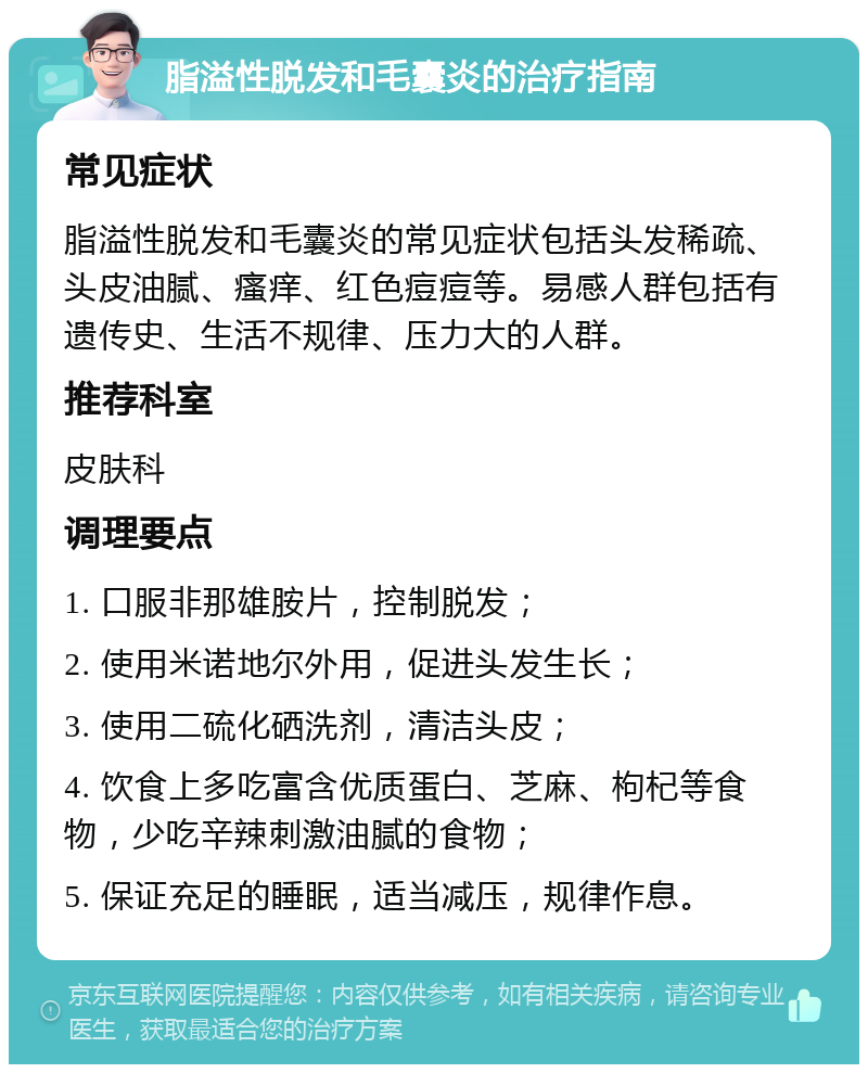 脂溢性脱发和毛囊炎的治疗指南 常见症状 脂溢性脱发和毛囊炎的常见症状包括头发稀疏、头皮油腻、瘙痒、红色痘痘等。易感人群包括有遗传史、生活不规律、压力大的人群。 推荐科室 皮肤科 调理要点 1. 口服非那雄胺片，控制脱发； 2. 使用米诺地尔外用，促进头发生长； 3. 使用二硫化硒洗剂，清洁头皮； 4. 饮食上多吃富含优质蛋白、芝麻、枸杞等食物，少吃辛辣刺激油腻的食物； 5. 保证充足的睡眠，适当减压，规律作息。