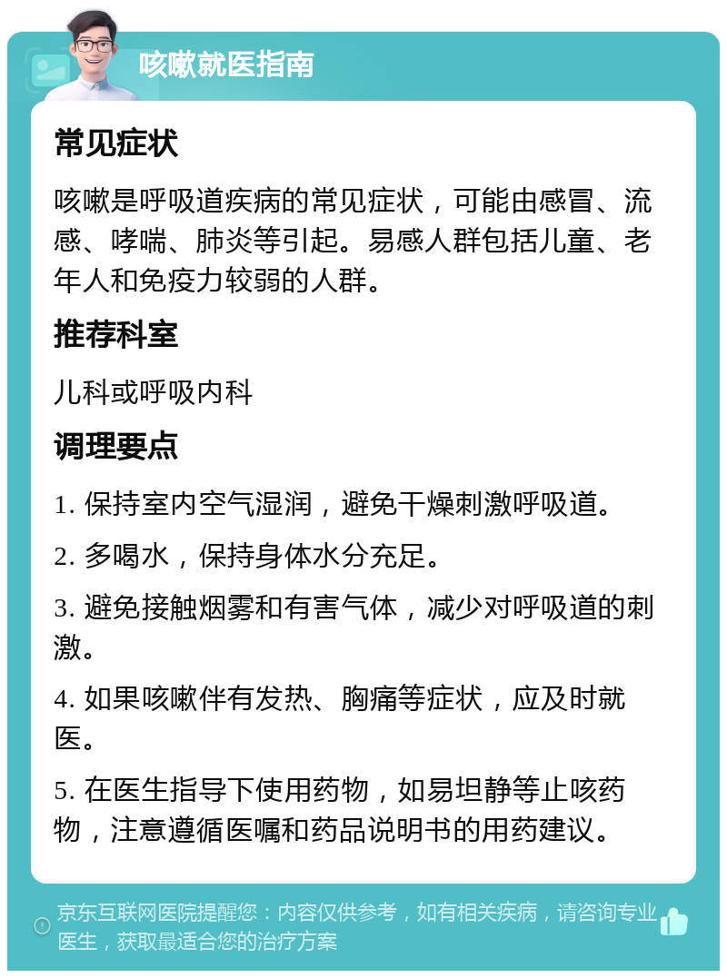 咳嗽就医指南 常见症状 咳嗽是呼吸道疾病的常见症状，可能由感冒、流感、哮喘、肺炎等引起。易感人群包括儿童、老年人和免疫力较弱的人群。 推荐科室 儿科或呼吸内科 调理要点 1. 保持室内空气湿润，避免干燥刺激呼吸道。 2. 多喝水，保持身体水分充足。 3. 避免接触烟雾和有害气体，减少对呼吸道的刺激。 4. 如果咳嗽伴有发热、胸痛等症状，应及时就医。 5. 在医生指导下使用药物，如易坦静等止咳药物，注意遵循医嘱和药品说明书的用药建议。