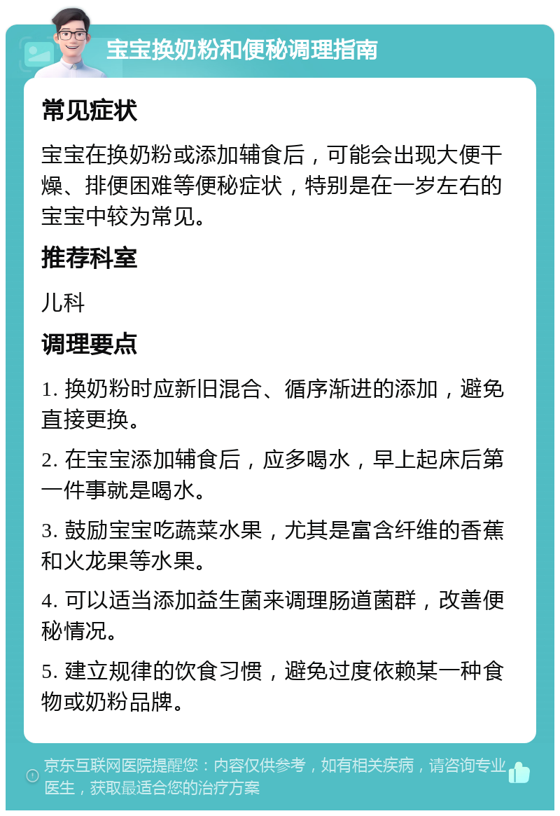 宝宝换奶粉和便秘调理指南 常见症状 宝宝在换奶粉或添加辅食后，可能会出现大便干燥、排便困难等便秘症状，特别是在一岁左右的宝宝中较为常见。 推荐科室 儿科 调理要点 1. 换奶粉时应新旧混合、循序渐进的添加，避免直接更换。 2. 在宝宝添加辅食后，应多喝水，早上起床后第一件事就是喝水。 3. 鼓励宝宝吃蔬菜水果，尤其是富含纤维的香蕉和火龙果等水果。 4. 可以适当添加益生菌来调理肠道菌群，改善便秘情况。 5. 建立规律的饮食习惯，避免过度依赖某一种食物或奶粉品牌。