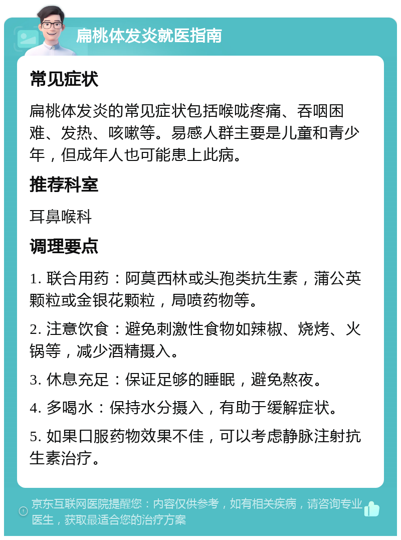 扁桃体发炎就医指南 常见症状 扁桃体发炎的常见症状包括喉咙疼痛、吞咽困难、发热、咳嗽等。易感人群主要是儿童和青少年，但成年人也可能患上此病。 推荐科室 耳鼻喉科 调理要点 1. 联合用药：阿莫西林或头孢类抗生素，蒲公英颗粒或金银花颗粒，局喷药物等。 2. 注意饮食：避免刺激性食物如辣椒、烧烤、火锅等，减少酒精摄入。 3. 休息充足：保证足够的睡眠，避免熬夜。 4. 多喝水：保持水分摄入，有助于缓解症状。 5. 如果口服药物效果不佳，可以考虑静脉注射抗生素治疗。