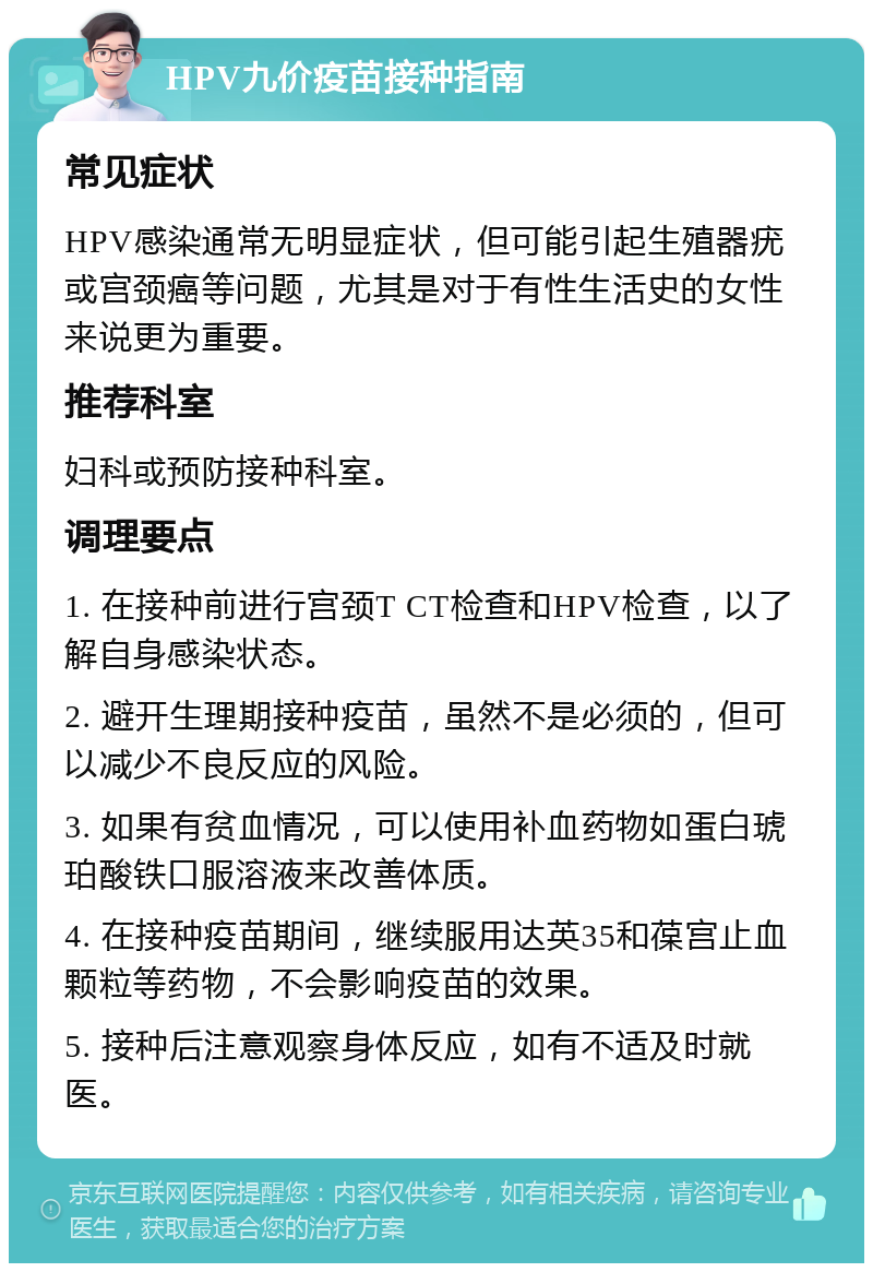 HPV九价疫苗接种指南 常见症状 HPV感染通常无明显症状，但可能引起生殖器疣或宫颈癌等问题，尤其是对于有性生活史的女性来说更为重要。 推荐科室 妇科或预防接种科室。 调理要点 1. 在接种前进行宫颈T CT检查和HPV检查，以了解自身感染状态。 2. 避开生理期接种疫苗，虽然不是必须的，但可以减少不良反应的风险。 3. 如果有贫血情况，可以使用补血药物如蛋白琥珀酸铁口服溶液来改善体质。 4. 在接种疫苗期间，继续服用达英35和葆宫止血颗粒等药物，不会影响疫苗的效果。 5. 接种后注意观察身体反应，如有不适及时就医。