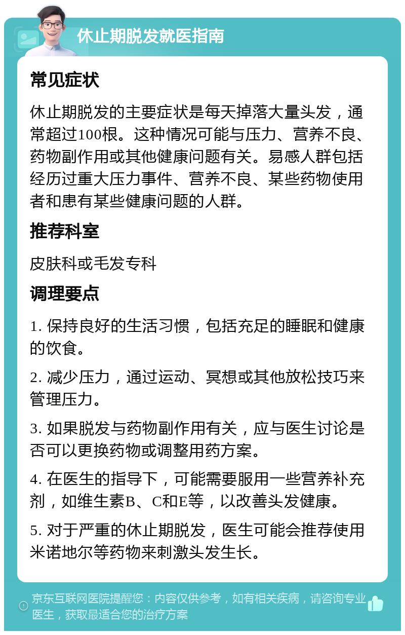 休止期脱发就医指南 常见症状 休止期脱发的主要症状是每天掉落大量头发，通常超过100根。这种情况可能与压力、营养不良、药物副作用或其他健康问题有关。易感人群包括经历过重大压力事件、营养不良、某些药物使用者和患有某些健康问题的人群。 推荐科室 皮肤科或毛发专科 调理要点 1. 保持良好的生活习惯，包括充足的睡眠和健康的饮食。 2. 减少压力，通过运动、冥想或其他放松技巧来管理压力。 3. 如果脱发与药物副作用有关，应与医生讨论是否可以更换药物或调整用药方案。 4. 在医生的指导下，可能需要服用一些营养补充剂，如维生素B、C和E等，以改善头发健康。 5. 对于严重的休止期脱发，医生可能会推荐使用米诺地尔等药物来刺激头发生长。