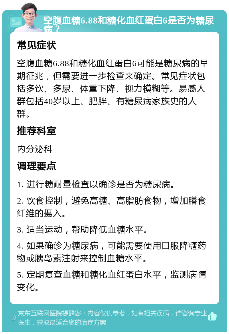 空腹血糖6.88和糖化血红蛋白6是否为糖尿病？ 常见症状 空腹血糖6.88和糖化血红蛋白6可能是糖尿病的早期征兆，但需要进一步检查来确定。常见症状包括多饮、多尿、体重下降、视力模糊等。易感人群包括40岁以上、肥胖、有糖尿病家族史的人群。 推荐科室 内分泌科 调理要点 1. 进行糖耐量检查以确诊是否为糖尿病。 2. 饮食控制，避免高糖、高脂肪食物，增加膳食纤维的摄入。 3. 适当运动，帮助降低血糖水平。 4. 如果确诊为糖尿病，可能需要使用口服降糖药物或胰岛素注射来控制血糖水平。 5. 定期复查血糖和糖化血红蛋白水平，监测病情变化。