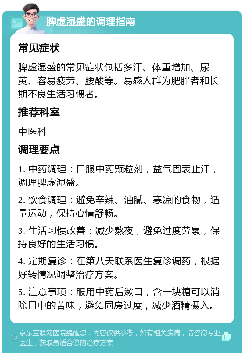 脾虚湿盛的调理指南 常见症状 脾虚湿盛的常见症状包括多汗、体重增加、尿黄、容易疲劳、腰酸等。易感人群为肥胖者和长期不良生活习惯者。 推荐科室 中医科 调理要点 1. 中药调理：口服中药颗粒剂，益气固表止汗，调理脾虚湿盛。 2. 饮食调理：避免辛辣、油腻、寒凉的食物，适量运动，保持心情舒畅。 3. 生活习惯改善：减少熬夜，避免过度劳累，保持良好的生活习惯。 4. 定期复诊：在第八天联系医生复诊调药，根据好转情况调整治疗方案。 5. 注意事项：服用中药后漱口，含一块糖可以消除口中的苦味，避免同房过度，减少酒精摄入。