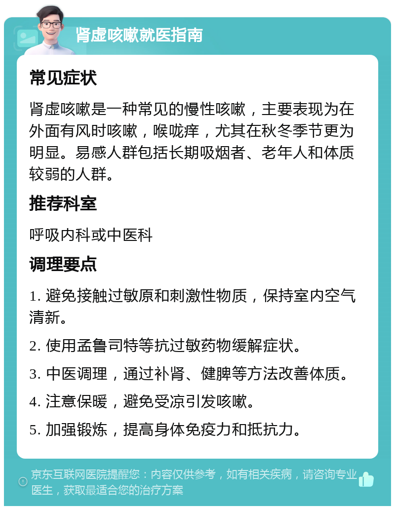 肾虚咳嗽就医指南 常见症状 肾虚咳嗽是一种常见的慢性咳嗽，主要表现为在外面有风时咳嗽，喉咙痒，尤其在秋冬季节更为明显。易感人群包括长期吸烟者、老年人和体质较弱的人群。 推荐科室 呼吸内科或中医科 调理要点 1. 避免接触过敏原和刺激性物质，保持室内空气清新。 2. 使用孟鲁司特等抗过敏药物缓解症状。 3. 中医调理，通过补肾、健脾等方法改善体质。 4. 注意保暖，避免受凉引发咳嗽。 5. 加强锻炼，提高身体免疫力和抵抗力。