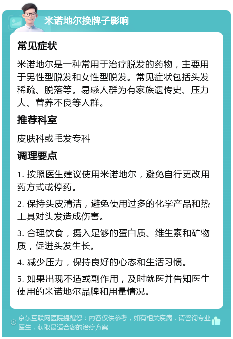 米诺地尔换牌子影响 常见症状 米诺地尔是一种常用于治疗脱发的药物，主要用于男性型脱发和女性型脱发。常见症状包括头发稀疏、脱落等。易感人群为有家族遗传史、压力大、营养不良等人群。 推荐科室 皮肤科或毛发专科 调理要点 1. 按照医生建议使用米诺地尔，避免自行更改用药方式或停药。 2. 保持头皮清洁，避免使用过多的化学产品和热工具对头发造成伤害。 3. 合理饮食，摄入足够的蛋白质、维生素和矿物质，促进头发生长。 4. 减少压力，保持良好的心态和生活习惯。 5. 如果出现不适或副作用，及时就医并告知医生使用的米诺地尔品牌和用量情况。