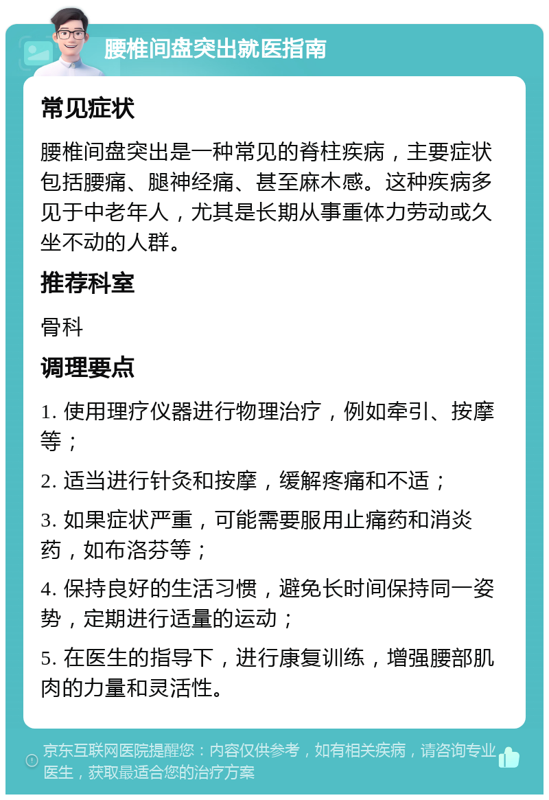 腰椎间盘突出就医指南 常见症状 腰椎间盘突出是一种常见的脊柱疾病，主要症状包括腰痛、腿神经痛、甚至麻木感。这种疾病多见于中老年人，尤其是长期从事重体力劳动或久坐不动的人群。 推荐科室 骨科 调理要点 1. 使用理疗仪器进行物理治疗，例如牵引、按摩等； 2. 适当进行针灸和按摩，缓解疼痛和不适； 3. 如果症状严重，可能需要服用止痛药和消炎药，如布洛芬等； 4. 保持良好的生活习惯，避免长时间保持同一姿势，定期进行适量的运动； 5. 在医生的指导下，进行康复训练，增强腰部肌肉的力量和灵活性。