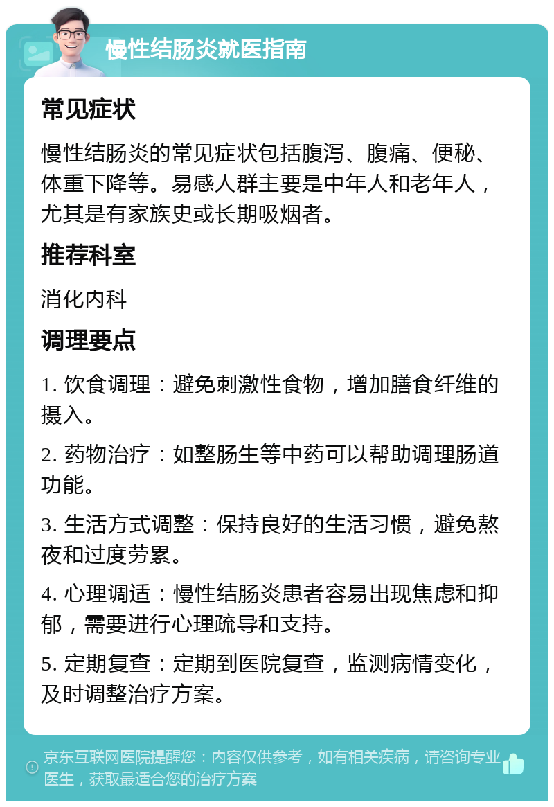 慢性结肠炎就医指南 常见症状 慢性结肠炎的常见症状包括腹泻、腹痛、便秘、体重下降等。易感人群主要是中年人和老年人，尤其是有家族史或长期吸烟者。 推荐科室 消化内科 调理要点 1. 饮食调理：避免刺激性食物，增加膳食纤维的摄入。 2. 药物治疗：如整肠生等中药可以帮助调理肠道功能。 3. 生活方式调整：保持良好的生活习惯，避免熬夜和过度劳累。 4. 心理调适：慢性结肠炎患者容易出现焦虑和抑郁，需要进行心理疏导和支持。 5. 定期复查：定期到医院复查，监测病情变化，及时调整治疗方案。