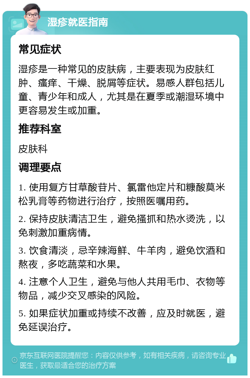 湿疹就医指南 常见症状 湿疹是一种常见的皮肤病，主要表现为皮肤红肿、瘙痒、干燥、脱屑等症状。易感人群包括儿童、青少年和成人，尤其是在夏季或潮湿环境中更容易发生或加重。 推荐科室 皮肤科 调理要点 1. 使用复方甘草酸苷片、氯雷他定片和糠酸莫米松乳膏等药物进行治疗，按照医嘱用药。 2. 保持皮肤清洁卫生，避免搔抓和热水烫洗，以免刺激加重病情。 3. 饮食清淡，忌辛辣海鲜、牛羊肉，避免饮酒和熬夜，多吃蔬菜和水果。 4. 注意个人卫生，避免与他人共用毛巾、衣物等物品，减少交叉感染的风险。 5. 如果症状加重或持续不改善，应及时就医，避免延误治疗。