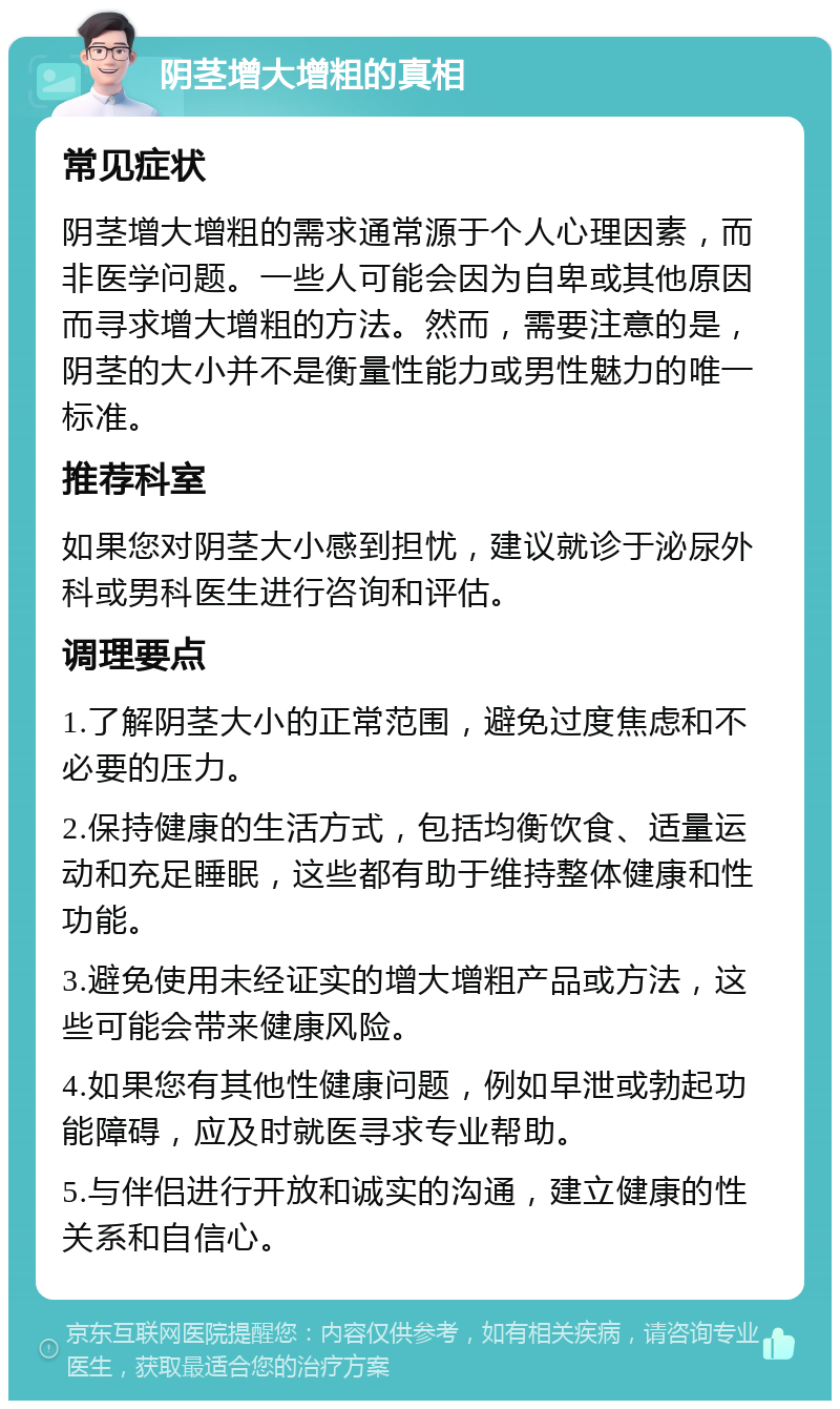 阴茎增大增粗的真相 常见症状 阴茎增大增粗的需求通常源于个人心理因素，而非医学问题。一些人可能会因为自卑或其他原因而寻求增大增粗的方法。然而，需要注意的是，阴茎的大小并不是衡量性能力或男性魅力的唯一标准。 推荐科室 如果您对阴茎大小感到担忧，建议就诊于泌尿外科或男科医生进行咨询和评估。 调理要点 1.了解阴茎大小的正常范围，避免过度焦虑和不必要的压力。 2.保持健康的生活方式，包括均衡饮食、适量运动和充足睡眠，这些都有助于维持整体健康和性功能。 3.避免使用未经证实的增大增粗产品或方法，这些可能会带来健康风险。 4.如果您有其他性健康问题，例如早泄或勃起功能障碍，应及时就医寻求专业帮助。 5.与伴侣进行开放和诚实的沟通，建立健康的性关系和自信心。