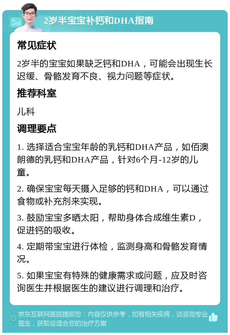 2岁半宝宝补钙和DHA指南 常见症状 2岁半的宝宝如果缺乏钙和DHA，可能会出现生长迟缓、骨骼发育不良、视力问题等症状。 推荐科室 儿科 调理要点 1. 选择适合宝宝年龄的乳钙和DHA产品，如佰澳朗德的乳钙和DHA产品，针对6个月-12岁的儿童。 2. 确保宝宝每天摄入足够的钙和DHA，可以通过食物或补充剂来实现。 3. 鼓励宝宝多晒太阳，帮助身体合成维生素D，促进钙的吸收。 4. 定期带宝宝进行体检，监测身高和骨骼发育情况。 5. 如果宝宝有特殊的健康需求或问题，应及时咨询医生并根据医生的建议进行调理和治疗。