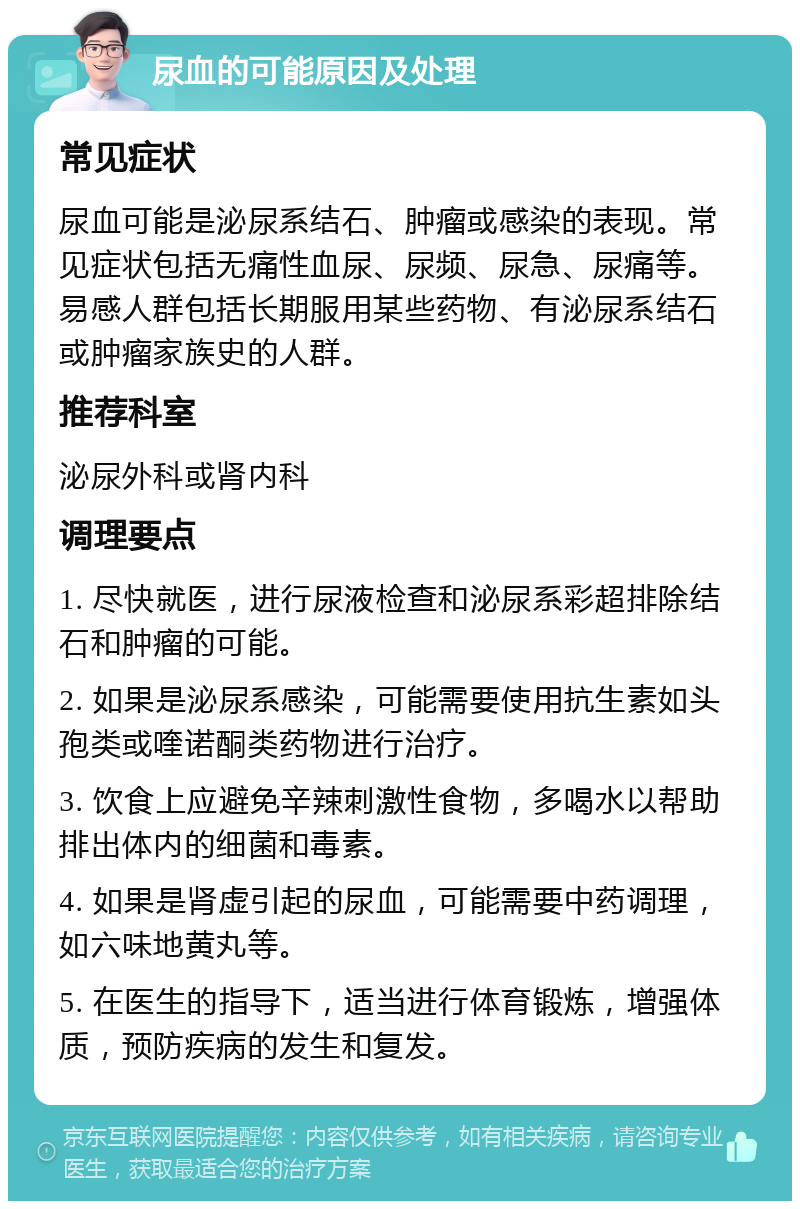 尿血的可能原因及处理 常见症状 尿血可能是泌尿系结石、肿瘤或感染的表现。常见症状包括无痛性血尿、尿频、尿急、尿痛等。易感人群包括长期服用某些药物、有泌尿系结石或肿瘤家族史的人群。 推荐科室 泌尿外科或肾内科 调理要点 1. 尽快就医，进行尿液检查和泌尿系彩超排除结石和肿瘤的可能。 2. 如果是泌尿系感染，可能需要使用抗生素如头孢类或喹诺酮类药物进行治疗。 3. 饮食上应避免辛辣刺激性食物，多喝水以帮助排出体内的细菌和毒素。 4. 如果是肾虚引起的尿血，可能需要中药调理，如六味地黄丸等。 5. 在医生的指导下，适当进行体育锻炼，增强体质，预防疾病的发生和复发。