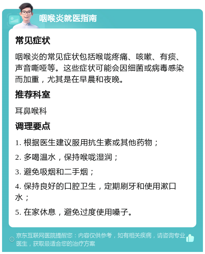 咽喉炎就医指南 常见症状 咽喉炎的常见症状包括喉咙疼痛、咳嗽、有痰、声音嘶哑等。这些症状可能会因细菌或病毒感染而加重，尤其是在早晨和夜晚。 推荐科室 耳鼻喉科 调理要点 1. 根据医生建议服用抗生素或其他药物； 2. 多喝温水，保持喉咙湿润； 3. 避免吸烟和二手烟； 4. 保持良好的口腔卫生，定期刷牙和使用漱口水； 5. 在家休息，避免过度使用嗓子。