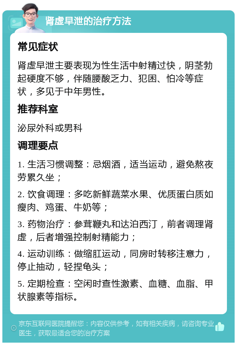 肾虚早泄的治疗方法 常见症状 肾虚早泄主要表现为性生活中射精过快，阴茎勃起硬度不够，伴随腰酸乏力、犯困、怕冷等症状，多见于中年男性。 推荐科室 泌尿外科或男科 调理要点 1. 生活习惯调整：忌烟酒，适当运动，避免熬夜劳累久坐； 2. 饮食调理：多吃新鲜蔬菜水果、优质蛋白质如瘦肉、鸡蛋、牛奶等； 3. 药物治疗：参茸鞭丸和达泊西汀，前者调理肾虚，后者增强控制射精能力； 4. 运动训练：做缩肛运动，同房时转移注意力，停止抽动，轻捏龟头； 5. 定期检查：空闲时查性激素、血糖、血脂、甲状腺素等指标。